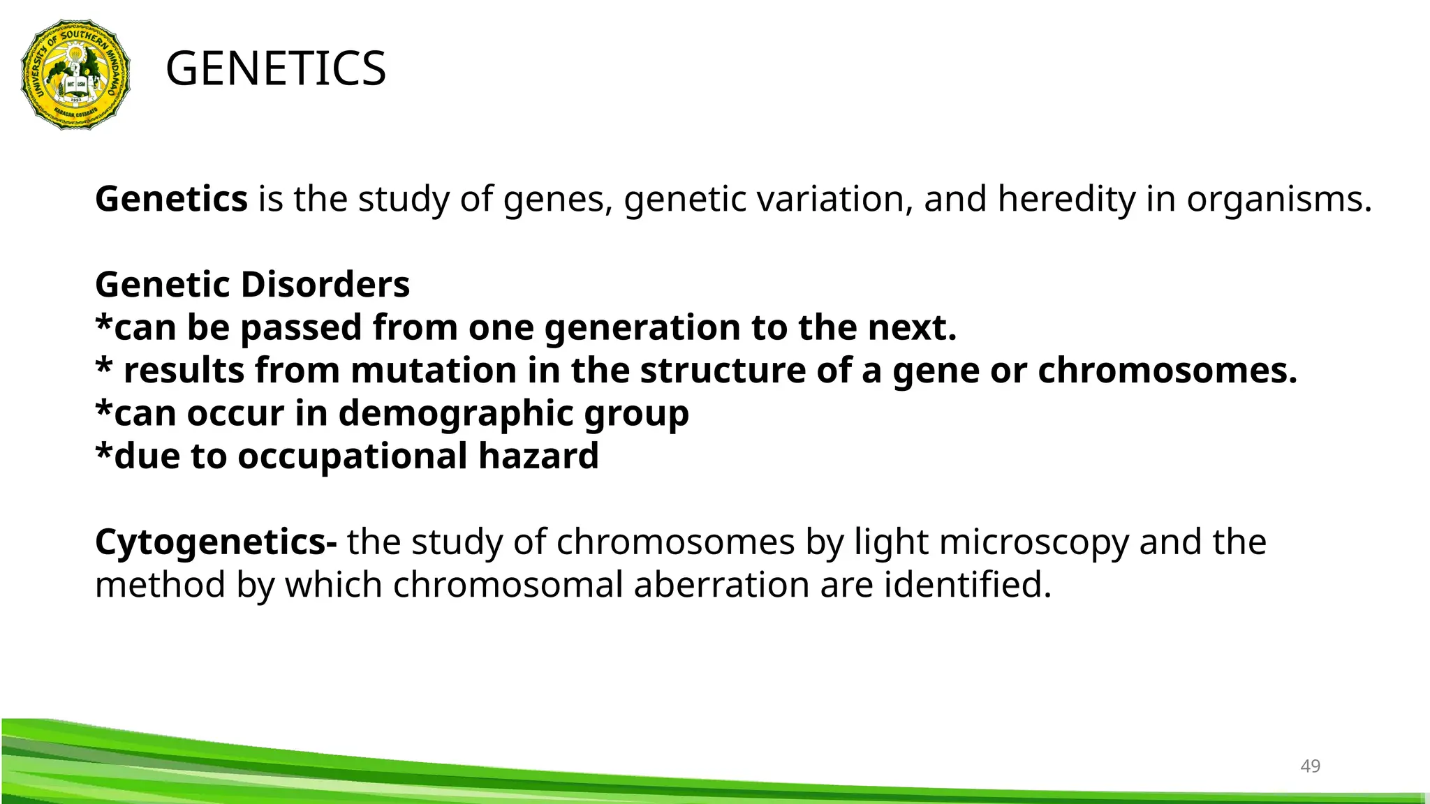 49
GENETICS
Genetics is the study of genes, genetic variation, and heredity in organisms.
Genetic Disorders
*can be passed from one generation to the next.
* results from mutation in the structure of a gene or chromosomes.
*can occur in demographic group
*due to occupational hazard
Cytogenetics- the study of chromosomes by light microscopy and the
method by which chromosomal aberration are identified.
 