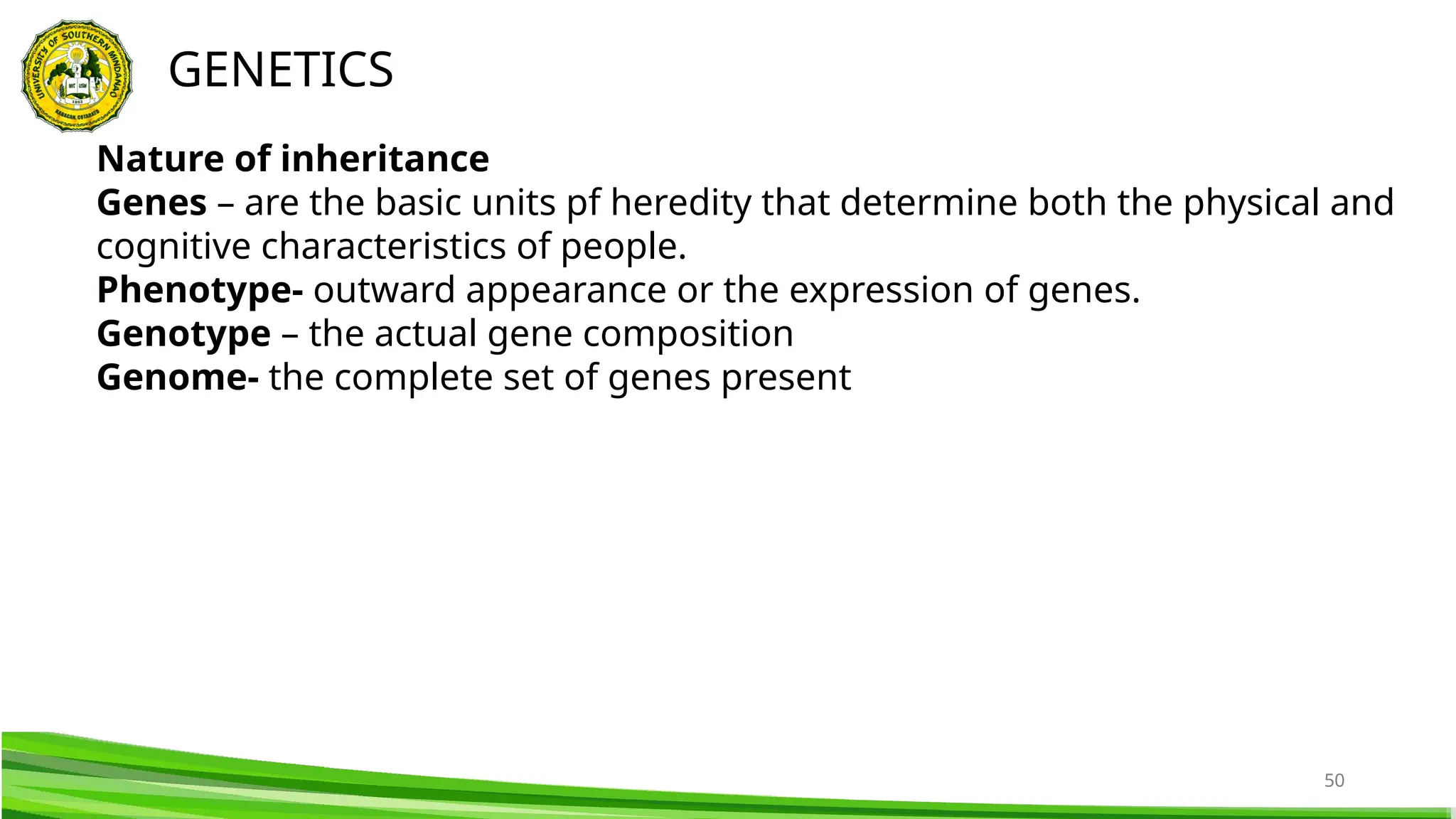 50
GENETICS
Nature of inheritance
Genes – are the basic units pf heredity that determine both the physical and
cognitive characteristics of people.
Phenotype- outward appearance or the expression of genes.
Genotype – the actual gene composition
Genome- the complete set of genes present
 