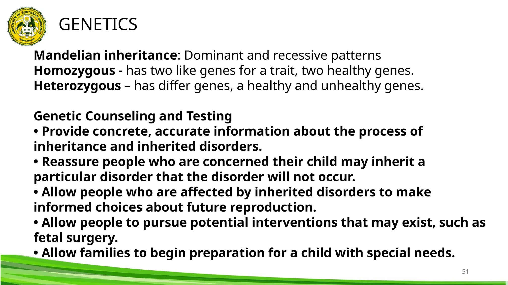 51
GENETICS
Mandelian inheritance: Dominant and recessive patterns
Homozygous - has two like genes for a trait, two healthy genes.
Heterozygous – has differ genes, a healthy and unhealthy genes.
Genetic Counseling and Testing
• Provide concrete, accurate information about the process of
inheritance and inherited disorders.
• Reassure people who are concerned their child may inherit a
particular disorder that the disorder will not occur.
• Allow people who are affected by inherited disorders to make
informed choices about future reproduction.
• Allow people to pursue potential interventions that may exist, such as
fetal surgery.
• Allow families to begin preparation for a child with special needs.
 