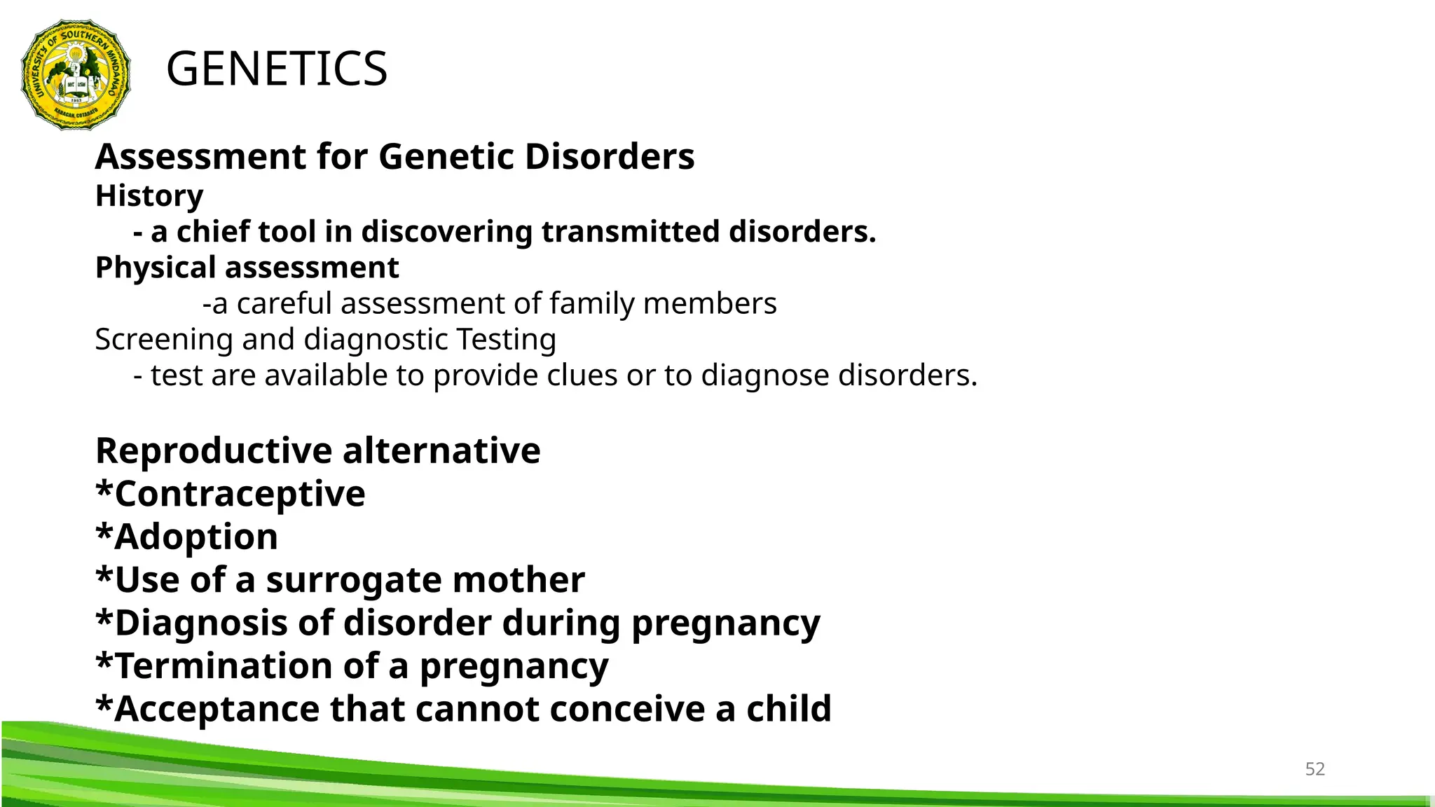 52
GENETICS
Assessment for Genetic Disorders
History
- a chief tool in discovering transmitted disorders.
Physical assessment
-a careful assessment of family members
Screening and diagnostic Testing
- test are available to provide clues or to diagnose disorders.
Reproductive alternative
*Contraceptive
*Adoption
*Use of a surrogate mother
*Diagnosis of disorder during pregnancy
*Termination of a pregnancy
*Acceptance that cannot conceive a child
 