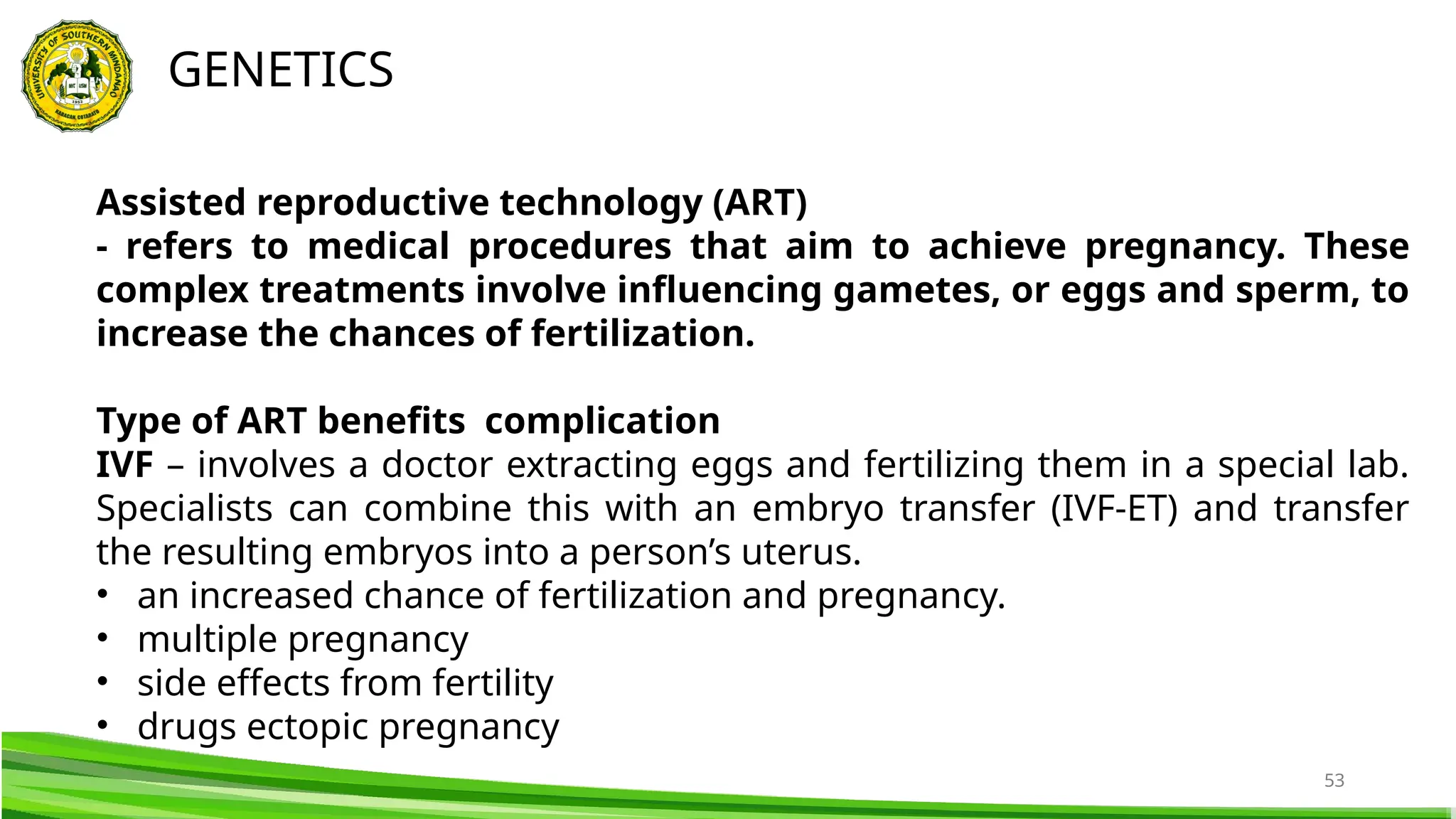 53
GENETICS
Assisted reproductive technology (ART)
- refers to medical procedures that aim to achieve pregnancy. These
complex treatments involve influencing gametes, or eggs and sperm, to
increase the chances of fertilization.
Type of ART benefits complication
IVF – involves a doctor extracting eggs and fertilizing them in a special lab.
Specialists can combine this with an embryo transfer (IVF-ET) and transfer
the resulting embryos into a person’s uterus.
• an increased chance of fertilization and pregnancy.
• multiple pregnancy
• side effects from fertility
• drugs ectopic pregnancy
 