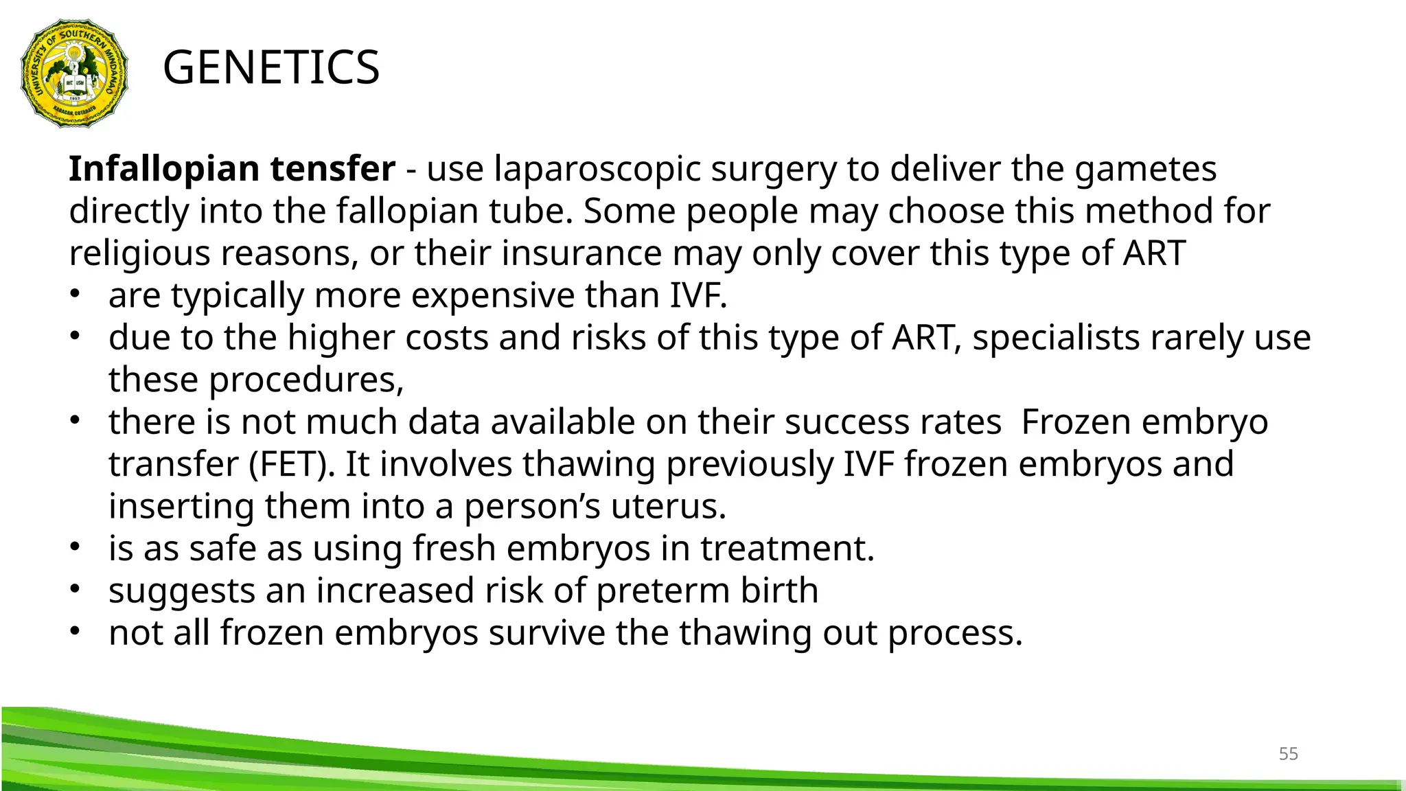 55
GENETICS
Infallopian tensfer - use laparoscopic surgery to deliver the gametes
directly into the fallopian tube. Some people may choose this method for
religious reasons, or their insurance may only cover this type of ART
• are typically more expensive than IVF.
• due to the higher costs and risks of this type of ART, specialists rarely use
these procedures,
• there is not much data available on their success rates Frozen embryo
transfer (FET). It involves thawing previously IVF frozen embryos and
inserting them into a person’s uterus.
• is as safe as using fresh embryos in treatment.
• suggests an increased risk of preterm birth
• not all frozen embryos survive the thawing out process.
 