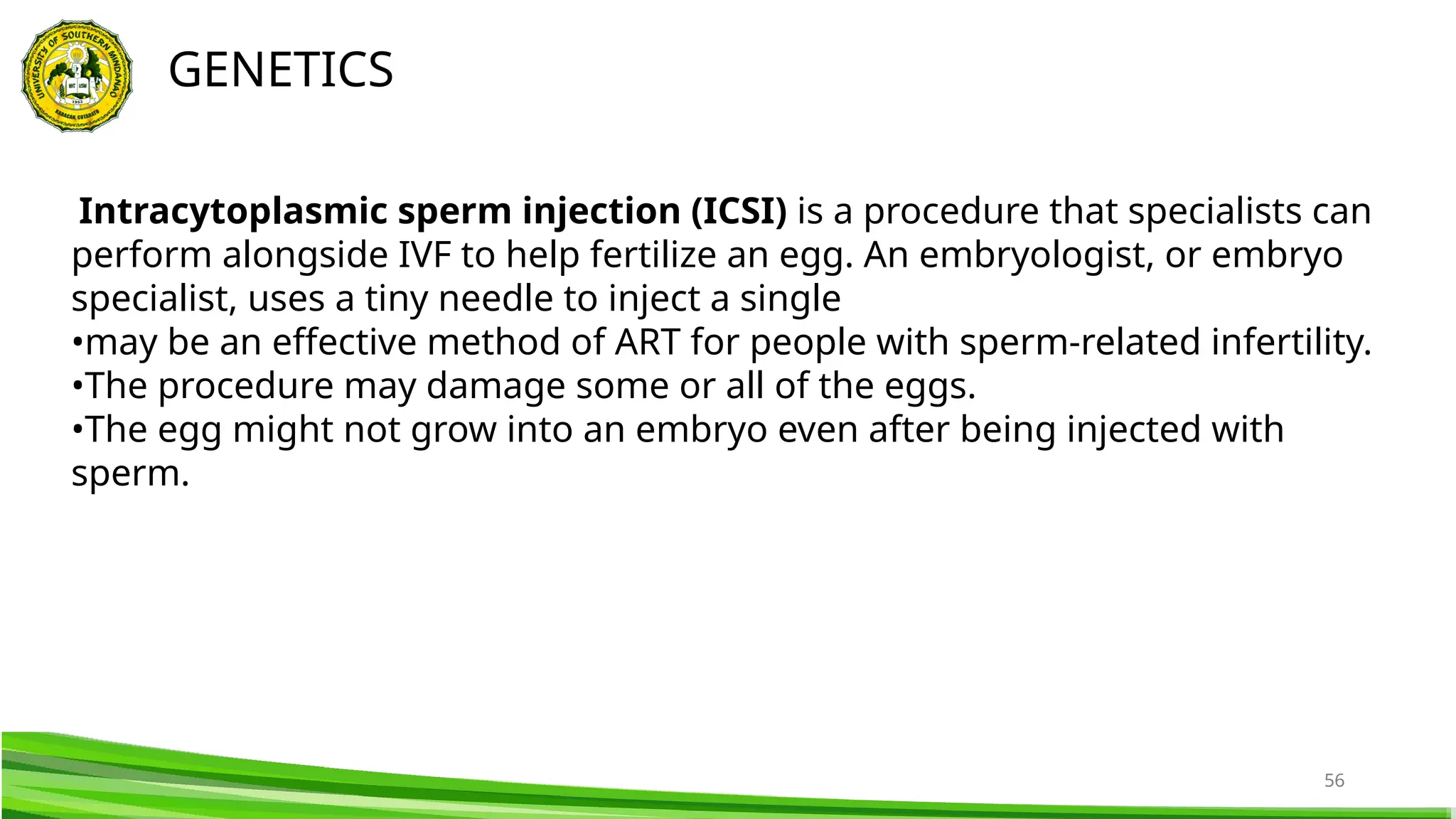 56
GENETICS
Intracytoplasmic sperm injection (ICSI) is a procedure that specialists can
perform alongside IVF to help fertilize an egg. An embryologist, or embryo
specialist, uses a tiny needle to inject a single
•may be an effective method of ART for people with sperm-related infertility.
•The procedure may damage some or all of the eggs.
•The egg might not grow into an embryo even after being injected with
sperm.
 