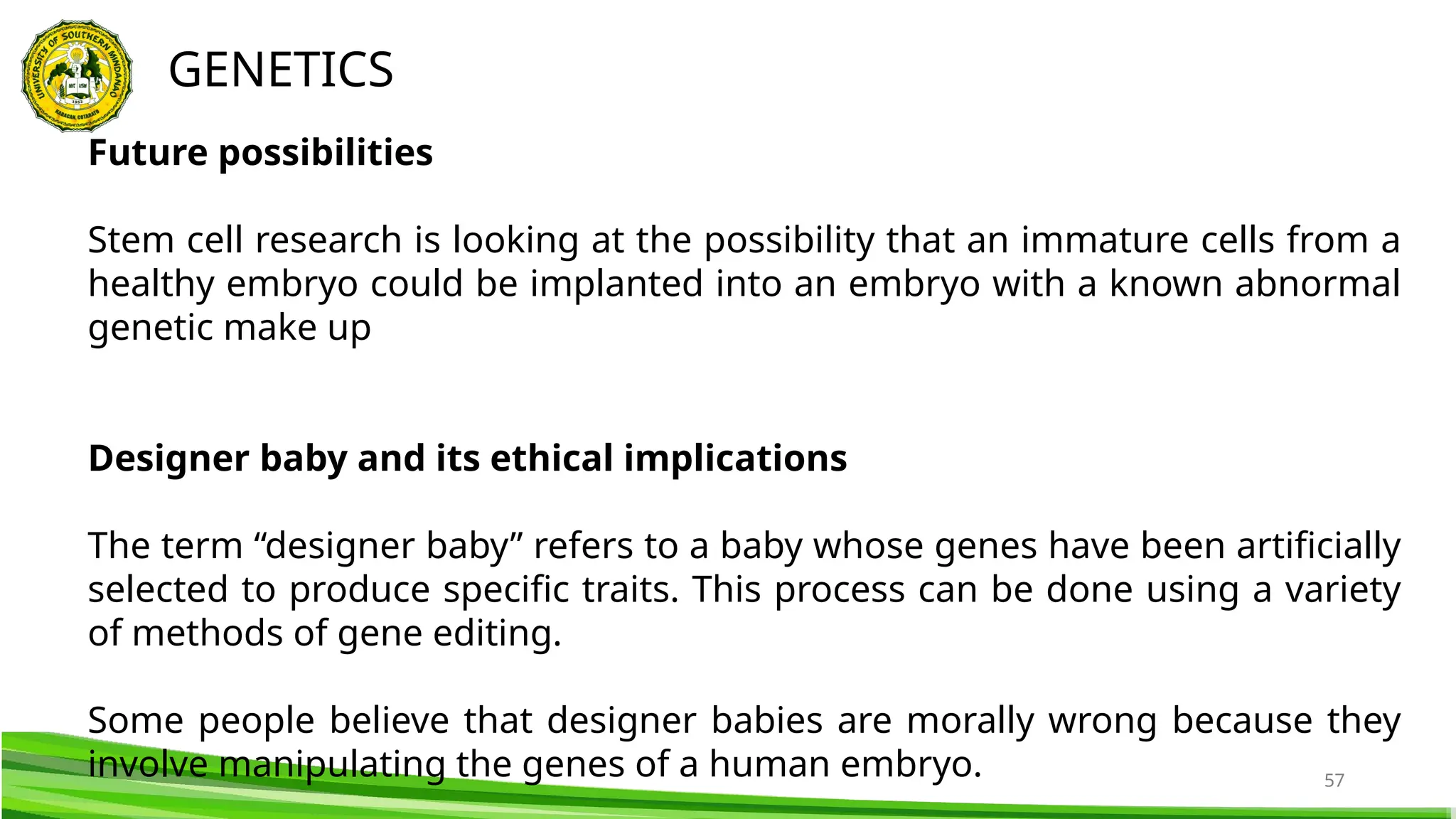 57
GENETICS
Future possibilities
Stem cell research is looking at the possibility that an immature cells from a
healthy embryo could be implanted into an embryo with a known abnormal
genetic make up
Designer baby and its ethical implications
The term “designer baby” refers to a baby whose genes have been artificially
selected to produce specific traits. This process can be done using a variety
of methods of gene editing.
Some people believe that designer babies are morally wrong because they
involve manipulating the genes of a human embryo.
 