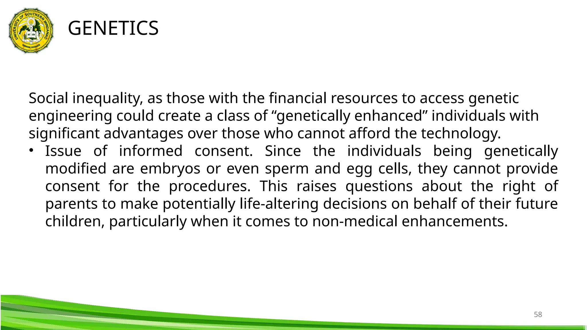 58
GENETICS
Social inequality, as those with the financial resources to access genetic
engineering could create a class of “genetically enhanced” individuals with
significant advantages over those who cannot afford the technology.
• Issue of informed consent. Since the individuals being genetically
modified are embryos or even sperm and egg cells, they cannot provide
consent for the procedures. This raises questions about the right of
parents to make potentially life-altering decisions on behalf of their future
children, particularly when it comes to non-medical enhancements.
 
