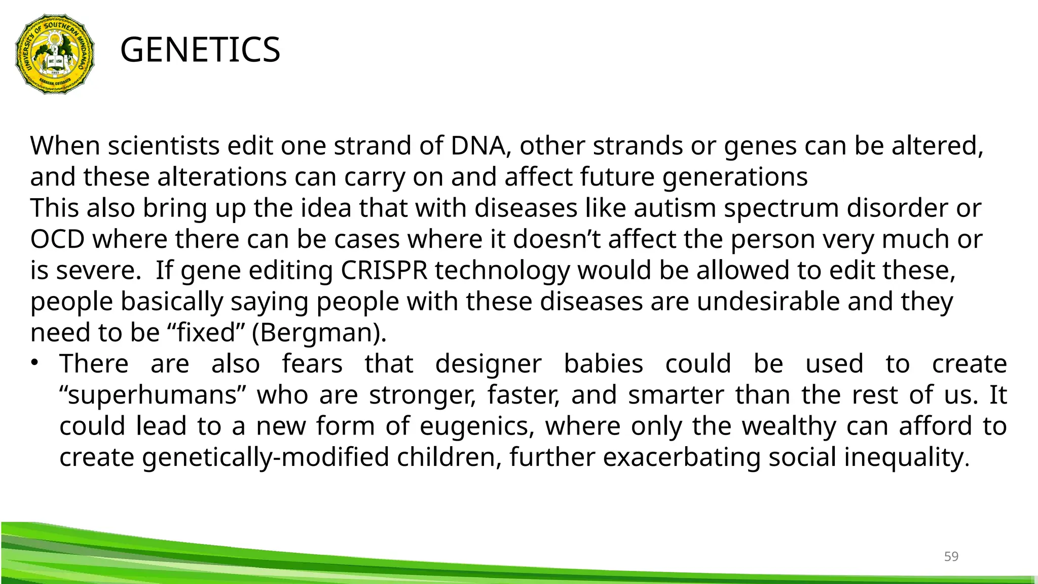 59
GENETICS
When scientists edit one strand of DNA, other strands or genes can be altered,
and these alterations can carry on and affect future generations
This also bring up the idea that with diseases like autism spectrum disorder or
OCD where there can be cases where it doesn’t affect the person very much or
is severe. If gene editing CRISPR technology would be allowed to edit these,
people basically saying people with these diseases are undesirable and they
need to be “fixed” (Bergman).
• There are also fears that designer babies could be used to create
“superhumans” who are stronger, faster, and smarter than the rest of us. It
could lead to a new form of eugenics, where only the wealthy can afford to
create genetically-modified children, further exacerbating social inequality.
 