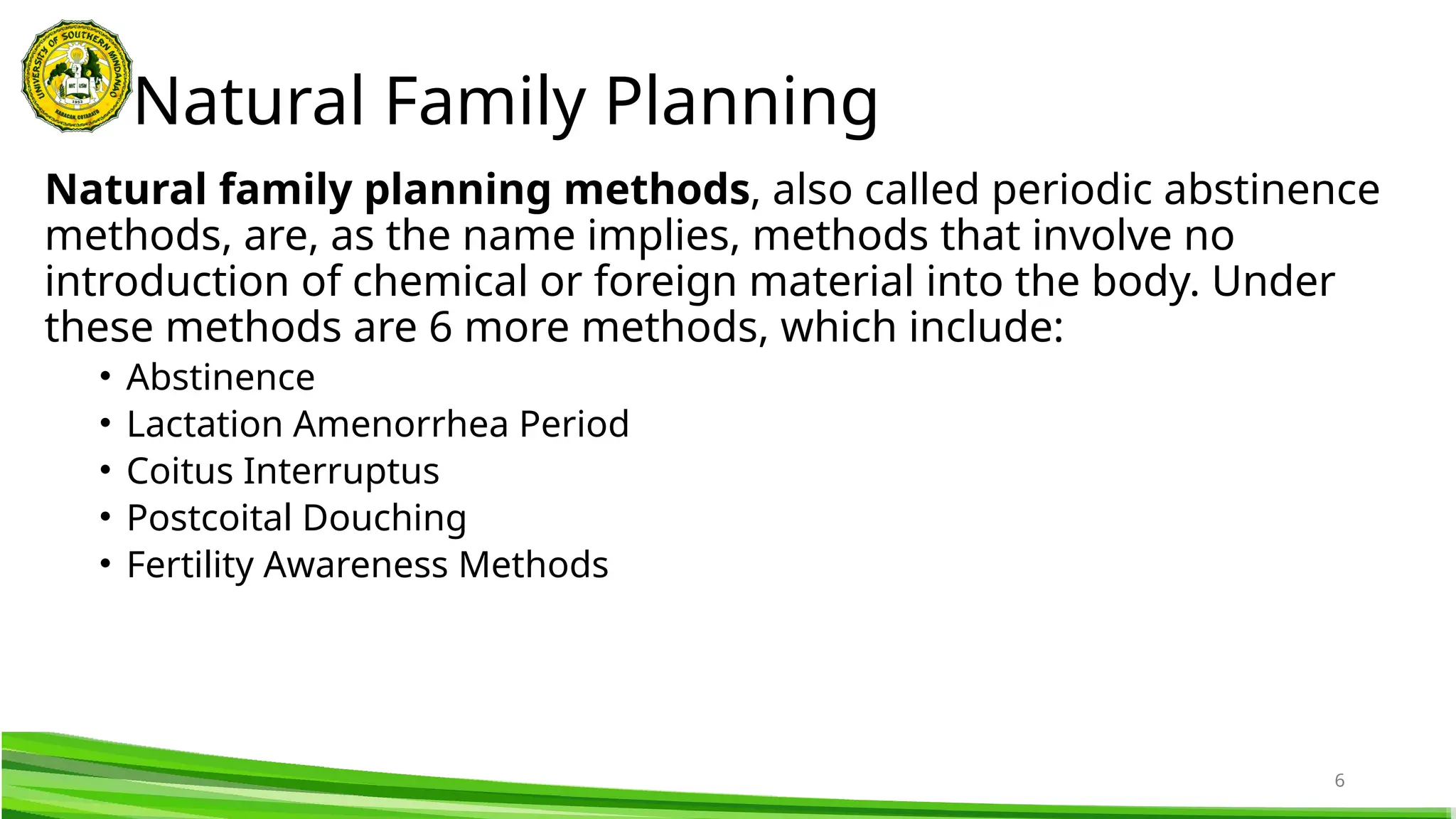6
Natural family planning methods, also called periodic abstinence
methods, are, as the name implies, methods that involve no
introduction of chemical or foreign material into the body. Under
these methods are 6 more methods, which include:
• Abstinence
• Lactation Amenorrhea Period
• Coitus Interruptus
• Postcoital Douching
• Fertility Awareness Methods
Natural Family Planning
 