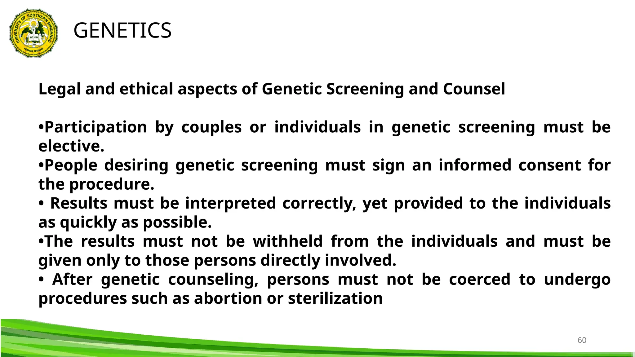 60
GENETICS
Legal and ethical aspects of Genetic Screening and Counsel
•Participation by couples or individuals in genetic screening must be
elective.
•People desiring genetic screening must sign an informed consent for
the procedure.
• Results must be interpreted correctly, yet provided to the individuals
as quickly as possible.
•The results must not be withheld from the individuals and must be
given only to those persons directly involved.
• After genetic counseling, persons must not be coerced to undergo
procedures such as abortion or sterilization
 