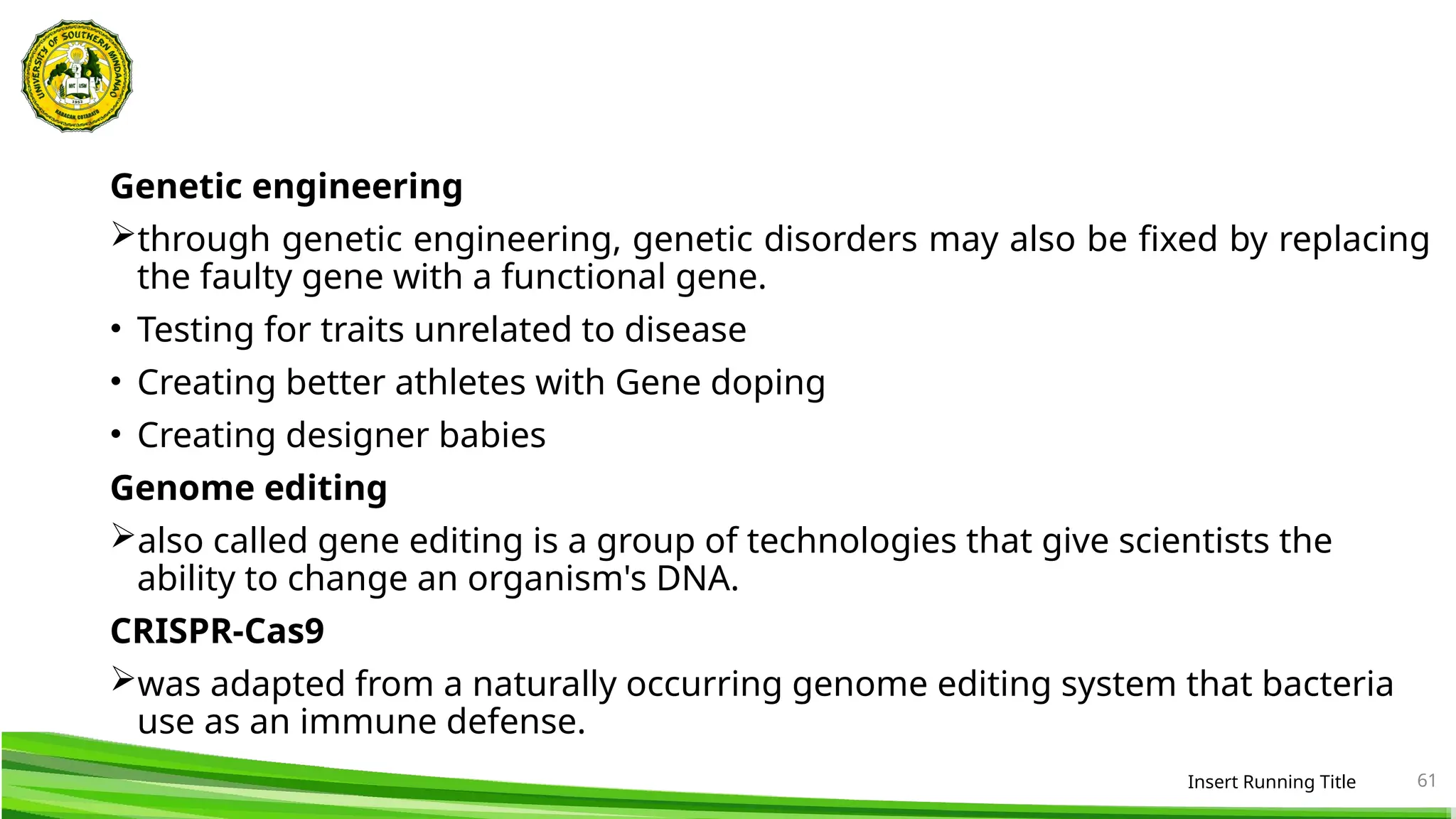 Genetic engineering
through genetic engineering, genetic disorders may also be fixed by replacing
the faulty gene with a functional gene.
• Testing for traits unrelated to disease
• Creating better athletes with Gene doping
• Creating designer babies
Genome editing
also called gene editing is a group of technologies that give scientists the
ability to change an organism's DNA.
CRISPR-Cas9
was adapted from a naturally occurring genome editing system that bacteria
use as an immune defense.
Insert Running Title 61
 