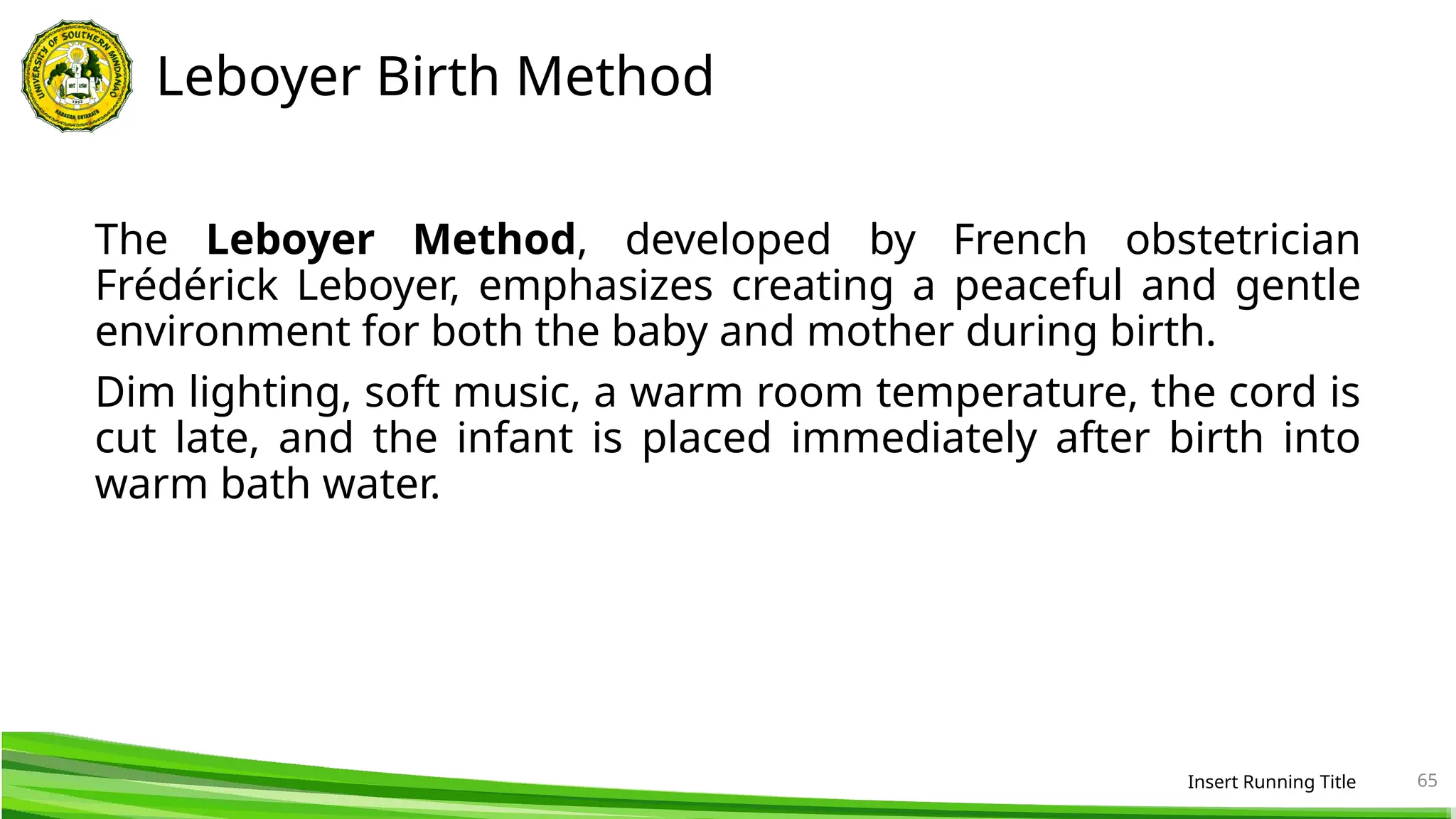 Leboyer Birth Method
The Leboyer Method, developed by French obstetrician
Frédérick Leboyer, emphasizes creating a peaceful and gentle
environment for both the baby and mother during birth.
Dim lighting, soft music, a warm room temperature, the cord is
cut late, and the infant is placed immediately after birth into
warm bath water.
Insert Running Title 65
 