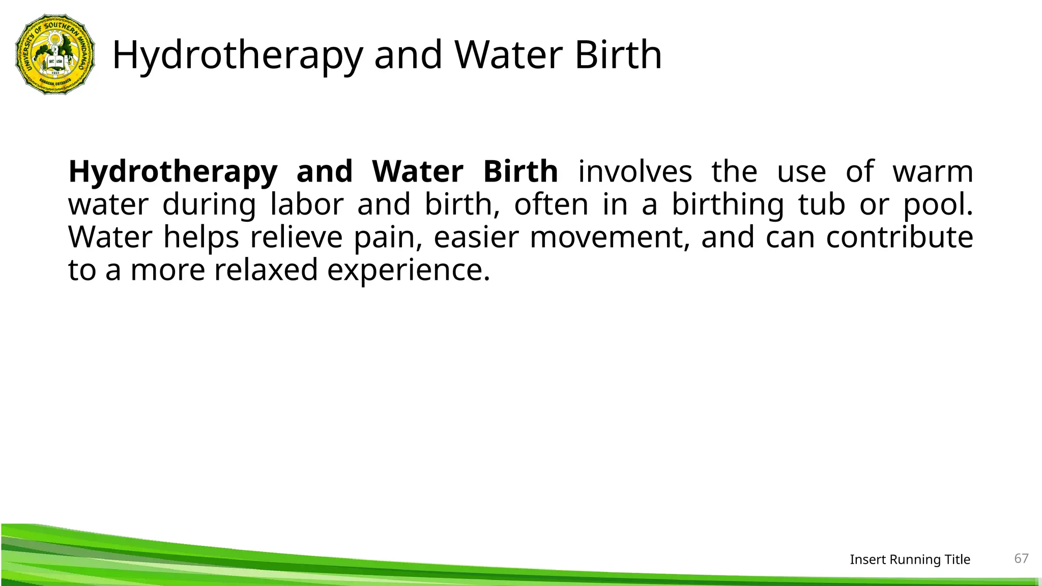 Hydrotherapy and Water Birth
Hydrotherapy and Water Birth involves the use of warm
water during labor and birth, often in a birthing tub or pool.
Water helps relieve pain, easier movement, and can contribute
to a more relaxed experience.
Insert Running Title 67
 
