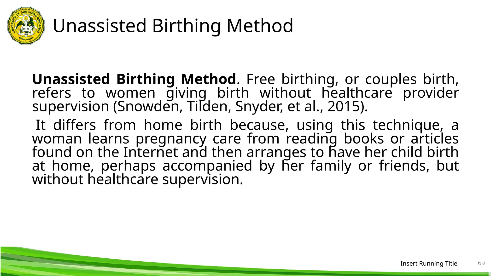 Unassisted Birthing Method
Unassisted Birthing Method. Free birthing, or couples birth,
refers to women giving birth without healthcare provider
supervision (Snowden, Tilden, Snyder, et al., 2015).
It differs from home birth because, using this technique, a
woman learns pregnancy care from reading books or articles
found on the Internet and then arranges to have her child birth
at home, perhaps accompanied by her family or friends, but
without healthcare supervision.
Insert Running Title 69
 