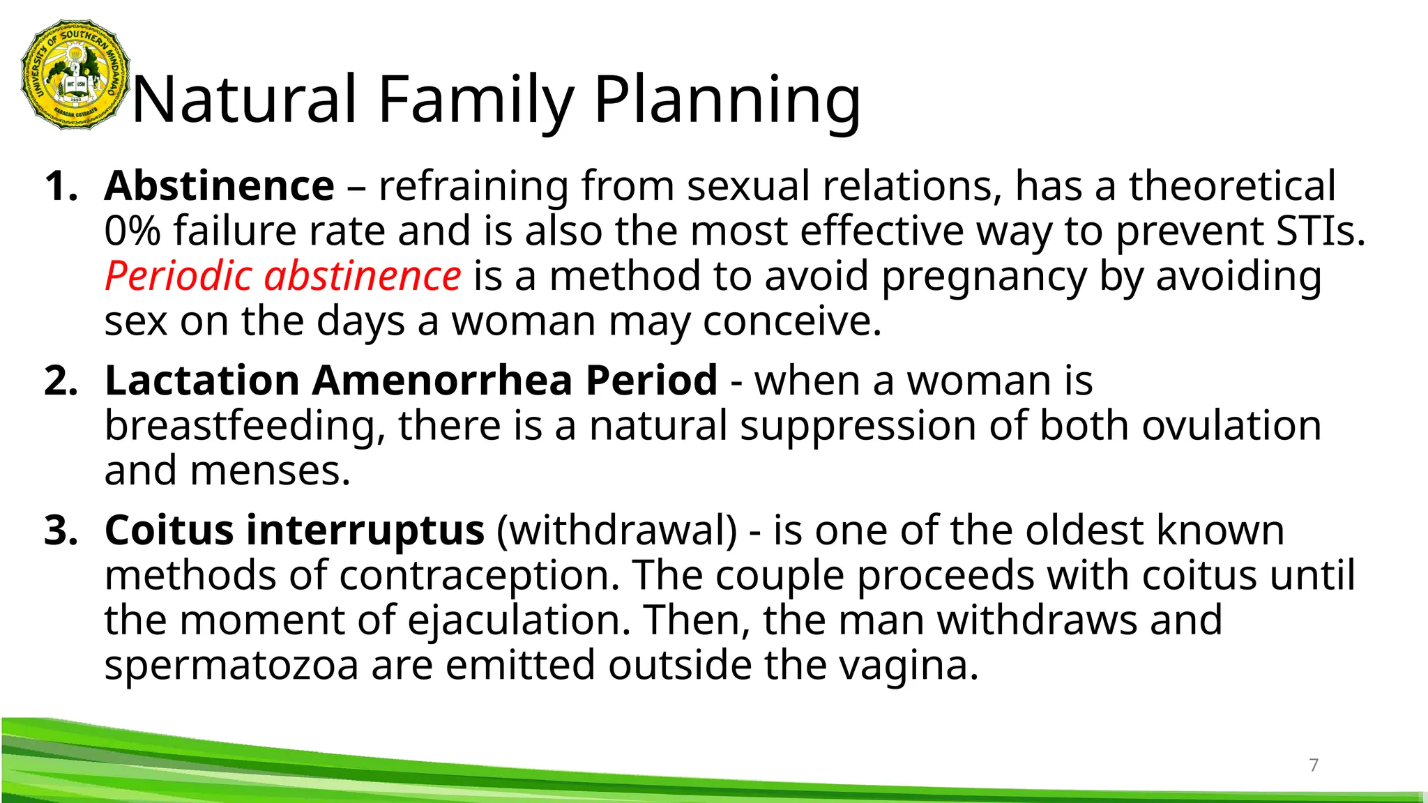 7
1. Abstinence – refraining from sexual relations, has a theoretical
0% failure rate and is also the most effective way to prevent STIs.
Periodic abstinence is a method to avoid pregnancy by avoiding
sex on the days a woman may conceive.
2. Lactation Amenorrhea Period - when a woman is
breastfeeding, there is a natural suppression of both ovulation
and menses.
3. Coitus interruptus (withdrawal) - is one of the oldest known
methods of contraception. The couple proceeds with coitus until
the moment of ejaculation. Then, the man withdraws and
spermatozoa are emitted outside the vagina.
Natural Family Planning
 