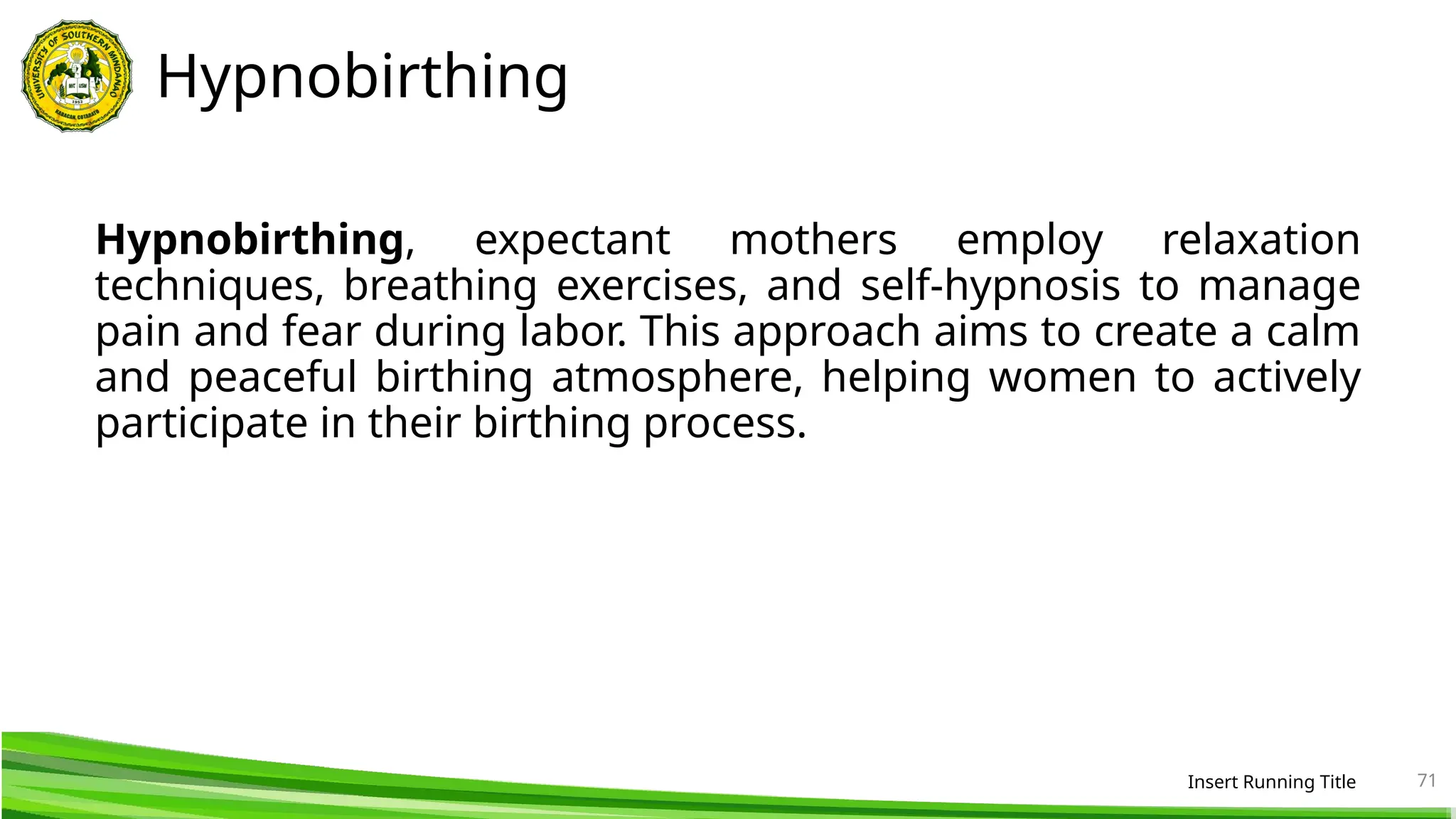 Hypnobirthing
Hypnobirthing, expectant mothers employ relaxation
techniques, breathing exercises, and self-hypnosis to manage
pain and fear during labor. This approach aims to create a calm
and peaceful birthing atmosphere, helping women to actively
participate in their birthing process.
Insert Running Title 71
 
