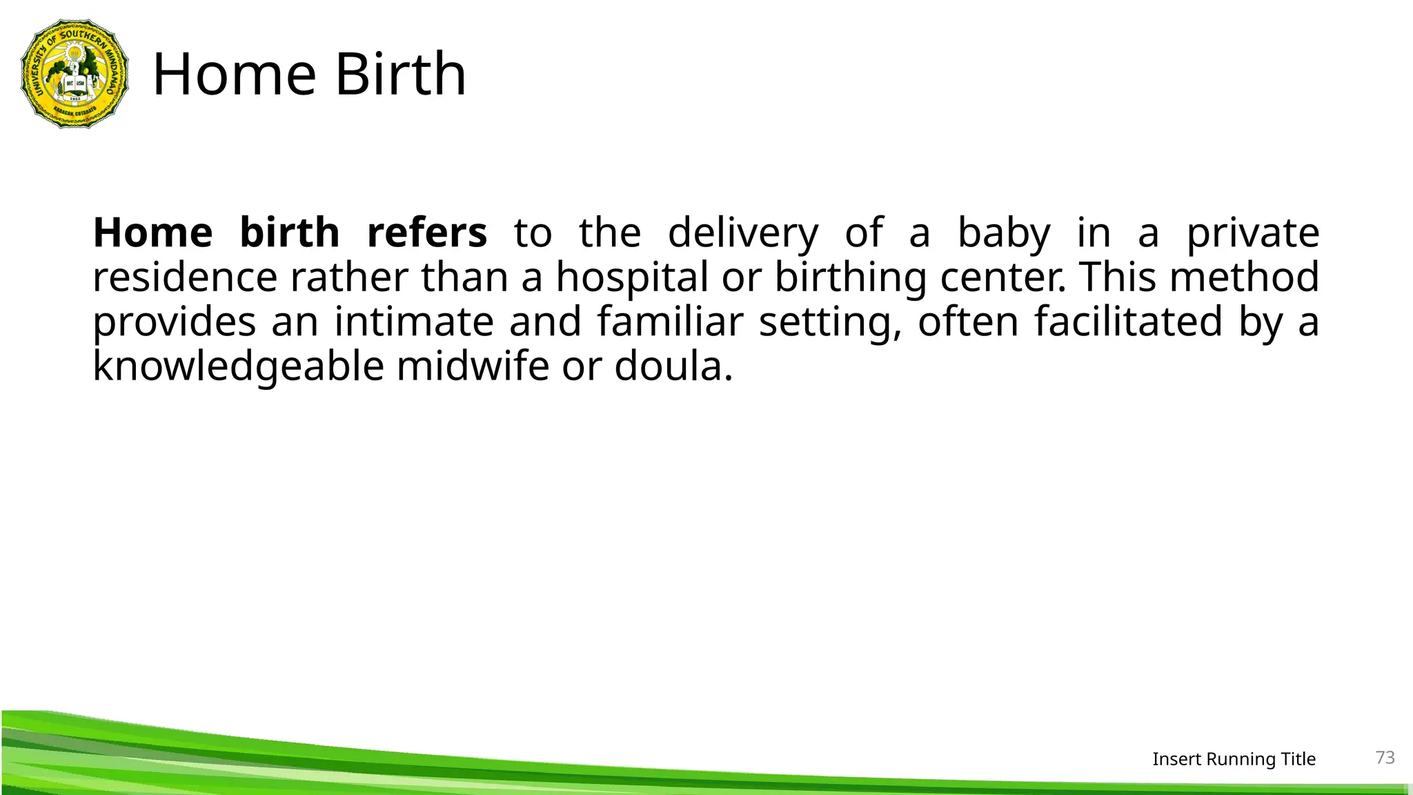 Home Birth
Home birth refers to the delivery of a baby in a private
residence rather than a hospital or birthing center. This method
provides an intimate and familiar setting, often facilitated by a
knowledgeable midwife or doula.
Insert Running Title 73
 