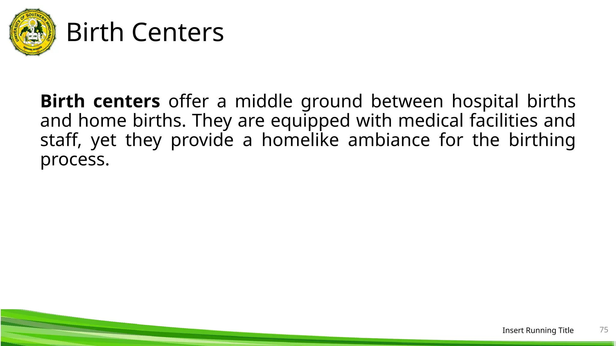 Birth Centers
Birth centers offer a middle ground between hospital births
and home births. They are equipped with medical facilities and
staff, yet they provide a homelike ambiance for the birthing
process.
Insert Running Title 75
 
