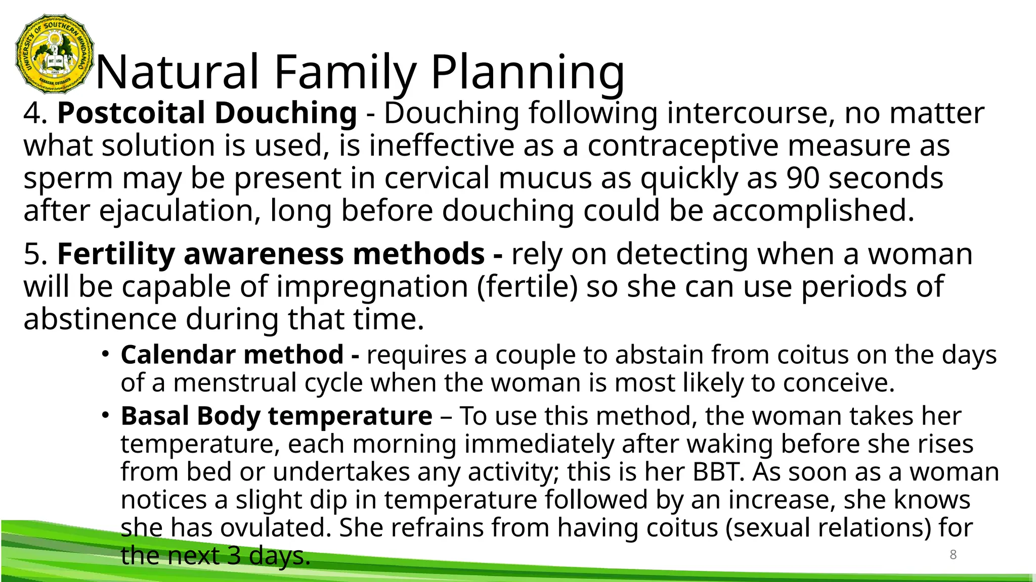 8
4. Postcoital Douching - Douching following intercourse, no matter
what solution is used, is ineffective as a contraceptive measure as
sperm may be present in cervical mucus as quickly as 90 seconds
after ejaculation, long before douching could be accomplished.
5. Fertility awareness methods - rely on detecting when a woman
will be capable of impregnation (fertile) so she can use periods of
abstinence during that time.
• Calendar method - requires a couple to abstain from coitus on the days
of a menstrual cycle when the woman is most likely to conceive.
• Basal Body temperature – To use this method, the woman takes her
temperature, each morning immediately after waking before she rises
from bed or undertakes any activity; this is her BBT. As soon as a woman
notices a slight dip in temperature followed by an increase, she knows
she has ovulated. She refrains from having coitus (sexual relations) for
the next 3 days.
Natural Family Planning
 