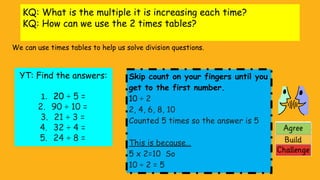 KQ: What is the multiple it is increasing each time?
KQ: How can we use the 2 times tables?
We can use times tables to help us solve division questions.
YT: Find the answers:
1. 20 ÷ 5 =
2. 90 ÷ 10 =
3. 21 ÷ 3 =
4. 32 ÷ 4 =
5. 24 ÷ 8 =
Skip count on your fingers until you
get to the first number.
10 ÷ 2
2, 4, 6, 8, 10
Counted 5 times so the answer is 5
This is because…
5 x 2=10 So
10 ÷ 2 = 5
 