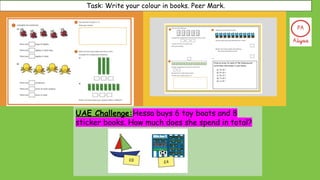 Task: Write your colour in books. Peer Mark.
UAE Challenge:Hessa buys 6 toy boats and 8
sticker books. How much does she spend in total?
 