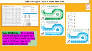 UAE Challenge: 56 Al Basma
School children are going on a
school trip. Each small bus can
take 8 children. How many
small buses are needed?
Task: Write your colour in books. Peer Mark.
 