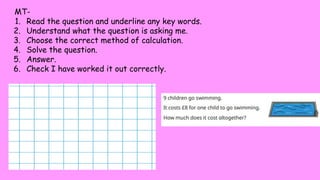 MT-
1. Read the question and underline any key words.
2. Understand what the question is asking me.
3. Choose the correct method of calculation.
4. Solve the question.
5. Answer.
6. Check I have worked it out correctly.
 