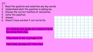 CT-
1. Read the question and underline any key words.
2. Understand what the question is asking me.
3. Choose the correct method of calculation.
4. Solve the question.
5. Answer.
6. Check I have worked it out correctly.
32 children are going on a school trip to
Emirates Park Zoo.
They have to be in groups of 8.
How many groups will there be?
 