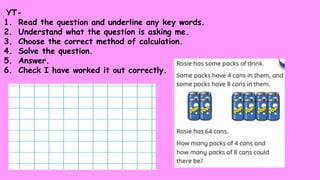 YT-
1. Read the question and underline any key words.
2. Understand what the question is asking me.
3. Choose the correct method of calculation.
4. Solve the question.
5. Answer.
6. Check I have worked it out correctly.
 