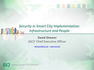 Security in Smart City Implementation:
Infrastructure and People
David Shearer
(ISC)2 Chief Executive Officer
dshearer@isc2.org | www.isc2.org
 