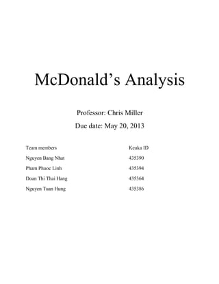 McDonald’s Analysis
Professor: Chris Miller
Due date: May 20, 2013
Team members Keuka ID
Nguyen Bang Nhat 435390
Pham Phuoc Linh 435394
Doan Thi Thai Hang 435364
Nguyen Tuan Hung 435386
 
