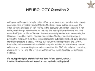 A 65 year old female is brought to her office by her concerned son due to increasing
confusion, loss of mobility and stiff limbs. She tends to cry out for no reason. She
often screams and sees a “ lion roaring in the backyard”. She often sees cats in her
room, even though her son doesn’t see any. She has significant memory loss. She
never had “joint problems” before. She was previously treated with haloperidol, but
this exaggerated her rigidity. She is a non-smoker. She has non-significant past
psychiatric history. In the office, she appears alert, but disoriented and quite agitated.
Her blood pressure is 136/72 mm Hg, pulse 98/min and respirations are 16/min.
Physical examination reveals impaired visuospatial abilities, increased tone, normal
reflexes, and coarse resting tremors in extremities. Her CBC, electrolytes, creatinine,
glucose, LFTs, TSH and B12 levels are within normal range. Serology for syphilis is
negative.
If a neuropathological examination was done for this patient, which 2
immunohistochemical stains would be used to clinch the diagnosis?
NEUROLOGY Question 2
 