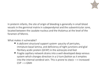 In preterm infants, the site of origin of bleeding is generally in small blood
vessels in the germinal matrix in subependymal and the subventricular zone,
located between the caudate nucleus and the thalamus at the level of the
foramen of Monro.
What makes it vulnerable?
• A deficient structural support system- paucity of pericytes,
immature basal lamina, and deficiency of tight junctions and glial
fibrillary acidic protein (GFAP) in the astrocyte end-feet
• Fragile capillary network drains into a well-developed deep venous
system which changes direction in a U-turn fashion as it empties
into the internal cerebral vein. This is prone to stasis —> increased
CVP —> GMH
 