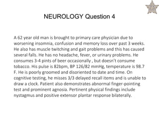 A 62 year old man is brought to primary care physician due to
worsening insomnia, confusion and memory loss over past 3 weeks.
He also has muscle twitching and gait problems and this has caused
several falls. He has no headache, fever, or urinary problems. He
consumes 3-4 pints of beer occasionally , but doesn’t consume
tobacco. His pulse is 82bpm, BP 126/82 mmHg, temperature is 98.7
F. He is poorly groomed and disoriented to date and time. On
cognitive testing, he misses 3/3 delayed recall items and is unable to
draw a clock. Patient also demonstrates abnormal finger-pointing
test and prominent agnosia. Pertinent physical findings include
nystagmus and positive extensor plantar response bilaterally.
NEUROLOGY Question 4
 