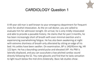 A 49 year old man is well known to your emergency department for frequent
visits for alcohol intoxication. As the on-call doctor, you are called to
evaluate him for admission tonight. On arrival, he is only mildly intoxicated
and able to provide a passable history. He claims that for past 3 months, he
has been increasingly short of breath with even minimal exertion and is
experiencing overwhelming fatigue. He has also been awakening at night
with extreme shortness of breath only alleviated by sitting on edge of his
bed. His ankles have been swollen. On examination, BP is 140/45mm Hg, HR
122 bpm. He has a bounding carotid pulse and elevated JVP. His PMI is
laterally displaced, and you can auscultate a low-pitched cardiac sound
directly following the S2. You note glossitis and find that he lacks sensation
to light touch below the mid-shins bilaterally. Basic lab studies show:
CARDIOLOGY Question 1
 