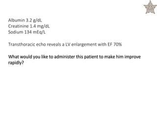 Albumin 3.2 g/dL
Creatinine 1.4 mg/dL
Sodium 134 mEq/L
Transthoracic echo reveals a LV enlargement with EF 70%
What would you like to administer this patient to make him improve
rapidly?
 