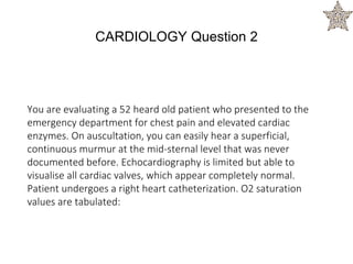 You are evaluating a 52 heard old patient who presented to the
emergency department for chest pain and elevated cardiac
enzymes. On auscultation, you can easily hear a superficial,
continuous murmur at the mid-sternal level that was never
documented before. Echocardiography is limited but able to
visualise all cardiac valves, which appear completely normal.
Patient undergoes a right heart catheterization. O2 saturation
values are tabulated:
CARDIOLOGY Question 2
 