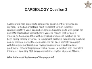 A 28 year old man presents to emergency department for dyspnea on
exertion. He had an orthotopic heart transplant for non-ischemic
cardiomyopathy 5 years ago and, in general, has done quite well except for
one CMV reactivation within the first year. He reports that for past 3
months, he has noticed that with decreasing amounts of exertion he has
been having limiting dyspnea. He is adamant that he is experiencing no chest
pain or pressure during these episodes. He has been perfectly compliant
with his regimen of tacrolimus, mycophenolate mofetil and low-dose
prednisone. Echocardiography reveals a normal LV function with normal LV
thickness. His resting ECG shows normal sinus rhythm at rate of 80bpm.
What is the most likely cause of his symptoms?
CARDIOLOGY Question 3
 