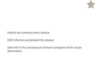 Patient has coronary artery disease.
CMV infection precipitated this disease
Silent MI in this case because of heart transplant which causes
denervation
 