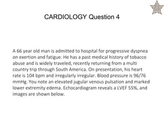 A 66 year old man is admitted to hospital for progressive dyspnea
on exertion and fatigue. He has a past medical history of tobacco
abuse and is widely traveled, recently returning from a multi
country trip through South America. On presentation, his heart
rate is 104 bpm and irregularly irregular. Blood pressure is 96/76
mmHg. You note an elevated jugular venous pulsation and marked
lower extremity edema. Echocardiogram reveals a LVEF 55%, and
images are shown below.
CARDIOLOGY Question 4
 