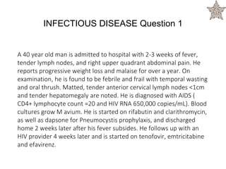 A 40 year old man is admitted to hospital with 2-3 weeks of fever,
tender lymph nodes, and right upper quadrant abdominal pain. He
reports progressive weight loss and malaise for over a year. On
examination, he is found to be febrile and frail with temporal wasting
and oral thrush. Matted, tender anterior cervical lymph nodes <1cm
and tender hepatomegaly are noted. He is diagnosed with AIDS (
CD4+ lymphocyte count =20 and HIV RNA 650,000 copies/mL). Blood
cultures grow M avium. He is started on rifabutin and clarithromycin,
as well as dapsone for Pneumocystis prophylaxis, and discharged
home 2 weeks later after his fever subsides. He follows up with an
HIV provider 4 weeks later and is started on tenofovir, emtricitabine
and efavirenz.
INFECTIOUS DISEASE Question 1
 