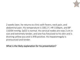 2 weeks later, he returns to clinic with fevers, neck pain, and
abdominal pain. His temperature is 100.2 F, HR 110bpm, and BP
110/64 mmHg. SaO2 is normal. His cervical nodes are now 2 cm in
size and extremely tender, and one has fistulized to his skin and is
draining yellow pus and is AFB positive. His hepatomegaly is
pronounced and tender.
What is the likely explanation for his presentation?
 