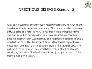 A 45 yr old woman presents with an 8 week history of new-onset
headache that is persistent and daily. She describes the pain as a
diffuse ache and rates it 7/10. It has been worsening over time.
She had seen her primary doctor who reassured her that her
physical examination was normal, and he prescribed ibuprofen as
needed for pain. This treatment didn’t alleviate her symptoms.
Yesterday, she awoke with double vision and a facial droop. The
patient lives in Pennsylvania and hikes frequently. She doesn’t
recall any tick bites. She had intermittent joint pains over this last
month. She denies rash.
INFECTIOUS DISEASE Question 2
 