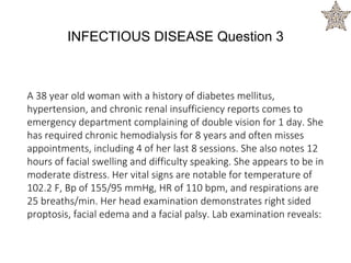 INFECTIOUS DISEASE Question 3
A 38 year old woman with a history of diabetes mellitus,
hypertension, and chronic renal insufficiency reports comes to
emergency department complaining of double vision for 1 day. She
has required chronic hemodialysis for 8 years and often misses
appointments, including 4 of her last 8 sessions. She also notes 12
hours of facial swelling and difficulty speaking. She appears to be in
moderate distress. Her vital signs are notable for temperature of
102.2 F, Bp of 155/95 mmHg, HR of 110 bpm, and respirations are
25 breaths/min. Her head examination demonstrates right sided
proptosis, facial edema and a facial palsy. Lab examination reveals:
 