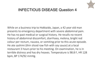 While on a business trip to Hokkaido, Japan, a 42 year old man
presents to emergency department with severe abdominal pain.
He has no past medical or surgical history. He recalls no recent
history of abdominal discomfort, diarrhoea, melena, bright red
colour per rectum, nausea, or vomiting prior to this acute episode.
He ate sashimi (thin sliced raw fish with soy sauce) at a local
restaurant 3 hours prior to his meeting. On examination, he is in
terrible distress and has dry heaves. Temperature is 98.8 F, HR 128
bpm, BP 174/92 mmHg.
INFECTIOUS DISEASE Question 4
 