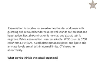 Examination is notable for an extremely tender abdomen with
guarding and rebound tenderness. Bowel sounds are present and
hyperactive. Rectal examination is normal, and guaiac test is
negative. Pelvic examination is unremarkable. WBC count is 6700
cells/ mm3, Hct 42%. A complete metabolic panel and lipase and
amylase levels are all within normal limits. CT shows no
abnormality.
What do you think is the causal organism?
 