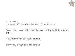 ANISAKIASIS
nematode infection where human is accidental host.
Occurs hours to days after ingesting eggs that settled into muscles
of fish.
Presentation mimics acute abdomen.
Endoscopy is diagnostic and curative
 