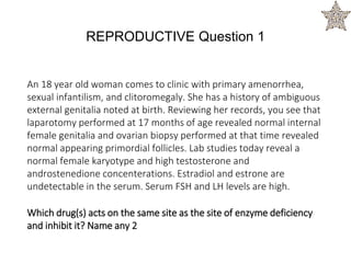 An 18 year old woman comes to clinic with primary amenorrhea,
sexual infantilism, and clitoromegaly. She has a history of ambiguous
external genitalia noted at birth. Reviewing her records, you see that
laparotomy performed at 17 months of age revealed normal internal
female genitalia and ovarian biopsy performed at that time revealed
normal appearing primordial follicles. Lab studies today reveal a
normal female karyotype and high testosterone and
androstenedione concenterations. Estradiol and estrone are
undetectable in the serum. Serum FSH and LH levels are high.
Which drug(s) acts on the same site as the site of enzyme deficiency
and inhibit it? Name any 2
REPRODUCTIVE Question 1
 