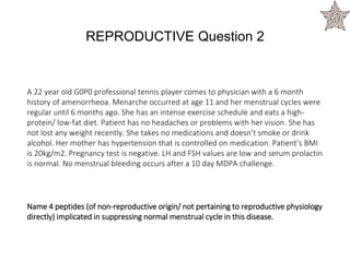 A 22 year old G0P0 professional tennis player comes to physician with a 6 month
history of amenorrheoa. Menarche occurred at age 11 and her menstrual cycles were
regular until 6 months ago. She has an intense exercise schedule and eats a high-
protein/ low-fat diet. Patient has no headaches or problems with her vision. She has
not lost any weight recently. She takes no medications and doesn’t smoke or drink
alcohol. Her mother has hypertension that is controlled on medication. Patient’s BMI
is 20kg/m2. Pregnancy test is negative. LH and FSH values are low and serum prolactin
is normal. No menstrual bleeding occurs after a 10 day MDPA challenge.
Name 4 peptides (of non-reproductive origin/ not pertaining to reproductive physiology
directly) implicated in suppressing normal menstrual cycle in this disease.
REPRODUCTIVE Question 2
 