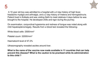 A 10 year old boy was admitted to a hospital with a 4 day history of high fever,
headache myalgia and arthralgia, and a 2 day history of melena and hemoglobinuria.
Patient lived in Kolkata and was visiting Delhi to meet relatives 4 days before he was
brought to the hospital. He developed chills and rigor during the journey.
On examination, conjunctival hyperemia and redness of tongue was noted along with
mild hepatosplenomegaly. Results from a blood test revealed the following-
White blood cells- 2500/mm³
Platelet count- 32000/mm³
Haematocrit level of 47.2%
Ultrasonography revealed ascites around liver.
What is the name of the vaccine now made available in 11 countries that can help
prevent this disease? What is the caution to be practised while its administration
to this child ?
5
 
