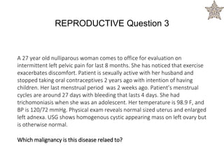 A 27 year old nulliparous woman comes to office for evaluation on
intermittent left pelvic pain for last 8 months. She has noticed that exercise
exacerbates discomfort. Patient is sexually active with her husband and
stopped taking oral contraceptives 2 years ago with intention of having
children. Her last menstrual period was 2 weeks ago. Patient’s menstrual
cycles are around 27 days with bleeding that lasts 4 days. She had
trichomoniasis when she was an adolescent. Her temperature is 98.9 F, and
BP is 120/72 mmHg. Physical exam reveals normal sized uterus and enlarged
left adnexa. USG shows homogenous cystic appearing mass on left ovary but
is otherwise normal.
Which malignancy is this disease relaed to?
REPRODUCTIVE Question 3
 