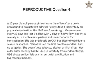 A 17 year old nulliparous girl comes to the office after a pelvic
ultrasound to evaluate left adnexal fullness found incidentally on
physical examination. Her LMP was 3 weeks ago. Menses occur
every 32 days and last 5-6 days with 2 days of heavy flow. Patient is
sexually active with a new partner and uses condoms for
contraception. She was previously on OCP but discontinued due to
severe headaches. Patient has no medical problems and has had
no surgeries. She doesn’t use tobacco, alcohol or illicit drugs. Her
older sister recently had IVF due to infertility from endometriosis.
USG shows an 8cm left ovarian cyst with calcification and
hyperechoic nodules.
REPRODUCTIVE Question 4
 